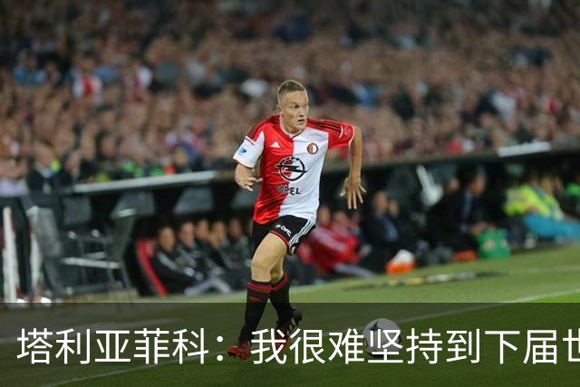 塔利亚菲科：我很难坚持到下届世界杯了；已为阿根廷付出所有